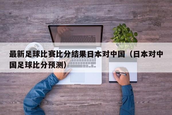 最新足球比赛比分结果日本对中国（日本对中国足球比分预测）