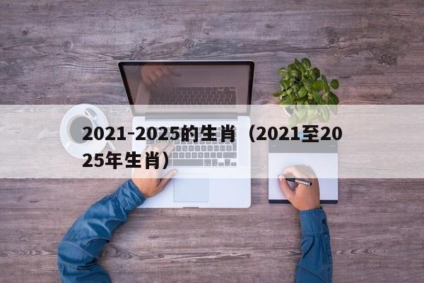 2021-2025的生肖（2021至2025年生肖）