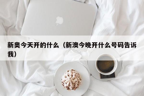 新奥今天开的什么(新澳今晚开什么号码告诉我)