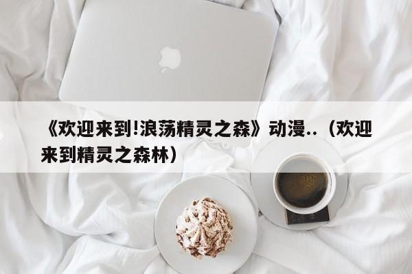 《欢迎来到!浪荡精灵之森》动漫..,新澳门2026最新款免费,澳门今晚必开一肖,2026澳门精准正版免费.欢迎来到精灵之森林）